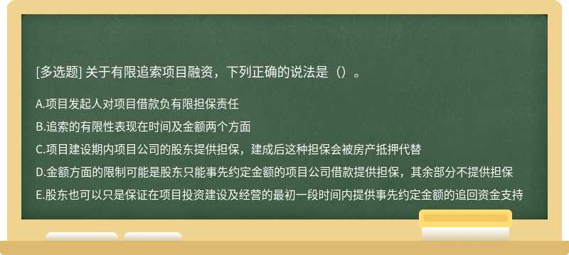 关于有限追索项目融资，下列正确的说法是（）。 A．项目发起人对项目借款负有限担保责