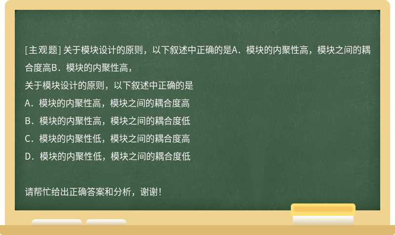 关于模块设计的原则，以下叙述中正确的是A．模块的内聚性高，模块之间的耦合度高B．模块的内聚性高，