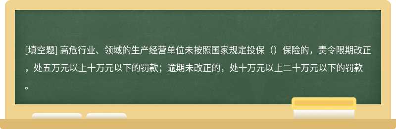 高危行业、领域的生产经营单位未按照国家规定投保（）保险的，责令限期改正，处五万元以上十万元以下的罚款；逾期未改正的，处十万元以上二十万元以下的罚款。