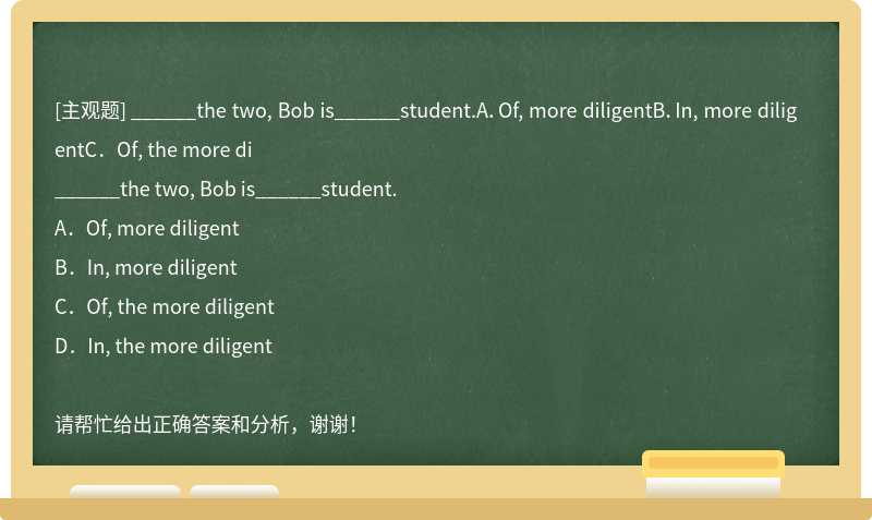 ______the two, Bob is______student.A．Of, more diligentB．In, more diligentC．Of, the more di