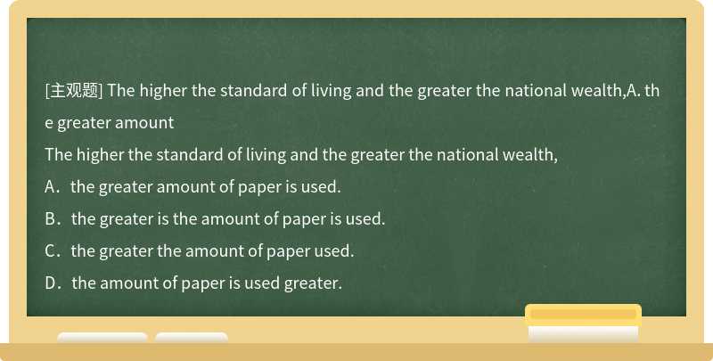 The higher the standard of living and the greater the national wealth,A．the greater amount