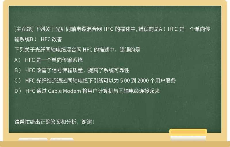 下列关于光纤同轴电缆混合网 HFC 的描述中，错误的是A ） HFC 是一个单向传输系统B ） HFC 改善