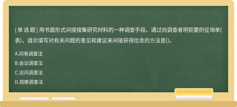 用书面形式间接搜集研究材料的一种调查手段。通过向调查者明扼要的征询单(表)，请示填写对有关问题的意见和建议来间接获得信息的方法是()。