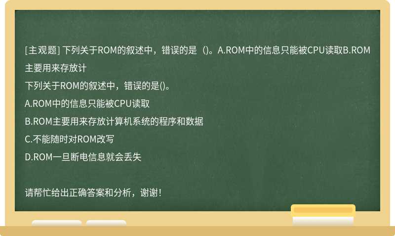 下列关于ROM的叙述中，错误的是（)。A.ROM中的信息只能被CPU读取B.ROM主要用来存放计