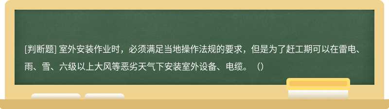 室外安装作业时，必须满足当地操作法规的要求，但是为了赶工期可以在雷电、雨、雪、六级以上大风等恶劣天气下安装室外设备、电缆。（）