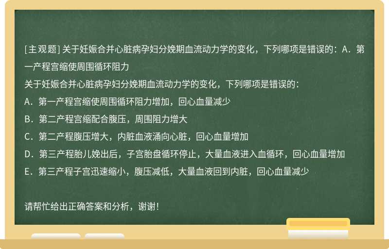 关于妊娠合并心脏病孕妇分娩期血流动力学的变化，下列哪项是错误的：A．第一产程宫缩使周围循环阻力