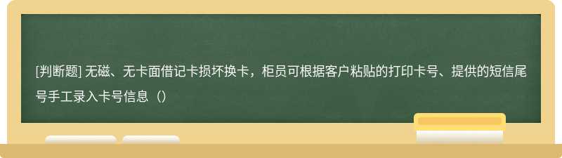 无磁、无卡面借记卡损坏换卡，柜员可根据客户粘贴的打印卡号、提供的短信尾号手工录入卡号信息（）