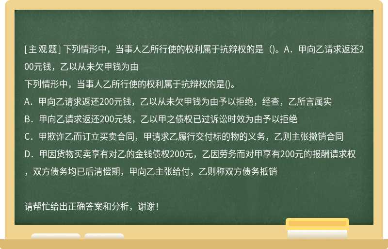 下列情形中，当事人乙所行使的权利属于抗辩权的是（)。A．甲向乙请求返还200元钱，乙以从未欠甲钱为由