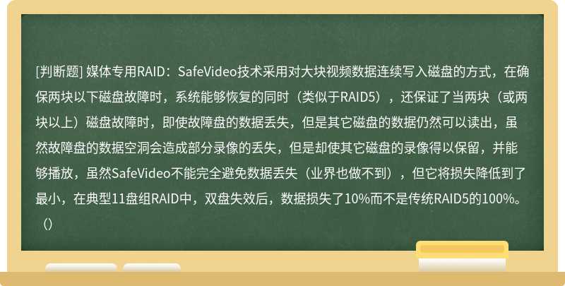 媒体专用RAID：SafeVideo技术采用对大块视频数据连续写入磁盘的方式，在确保两块以下磁盘故障时，系统能够恢复的同时（类似于RAID5），还保证了当两块（或两块以上）磁盘故障时，即使故障盘的数据丢失，但是其它磁盘的数据仍然可以读出，虽然故障盘的数据空洞会造成部分录像的丢失，但是却使其它磁盘的录像得以保留，并能够播放，虽然SafeVideo不能完全避免数据丢失（业界也做不到），但它将损失降低到了最小，在典型11盘组RAID中，双盘失效后，数据损失了10%而不是传统RAID5的100%。（）