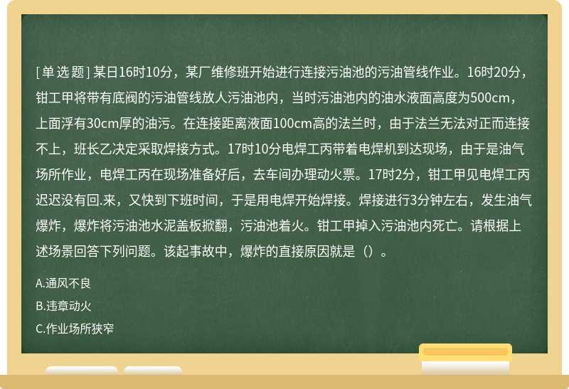 某日16时10分，某厂维修班开始进行连接污油池的污油管线作业。16时20分，钳工甲将带有底阀的污油管线放人污油池内，当时污油池内的油水液面高度为500cm，上面浮有30cm厚的油污。在连接距离液面100cm高的法兰时，由于法兰无法对正而连接不上，班长乙决定采取焊接方式。17时10分电焊工丙带着电焊机到达现场，由于是油气场所作业，电焊工丙在现场准备好后，去车间办理动火票。17时2分，钳工甲见电焊工丙迟迟没有回.来，又快到下班时间，于是用电焊开始焊接。焊接进行3分钟左右，发生油气爆炸，爆炸将污油池水泥盖板掀翻，污油池着火。钳工甲掉入污油池内死亡。请根据上述场景回答下列问题。该起事故中，爆炸的直接原因就是（）。