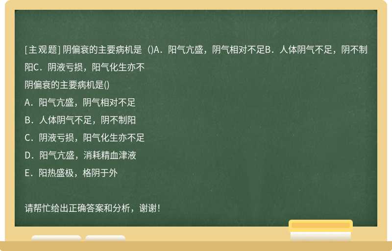 阴偏衰的主要病机是（)A．阳气亢盛，阴气相对不足B．人体阴气不足，阴不制阳C．阴液亏损，阳气化生亦不