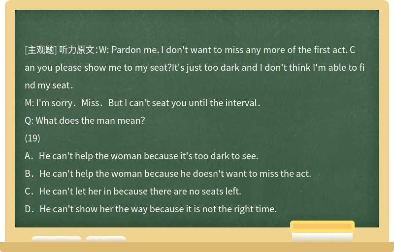 听力原文：W: Pardon me．I don't want to miss any more of the first act．Can you please show m