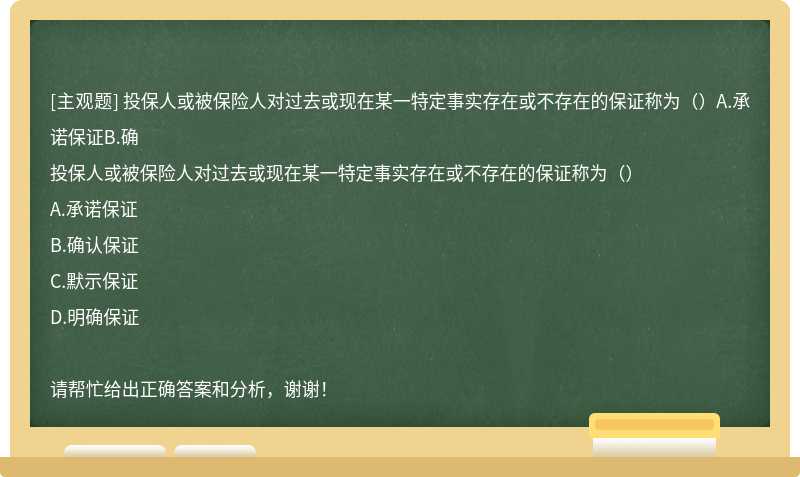 投保人或被保险人对过去或现在某一特定事实存在或不存在的保证称为（）A.承诺保证B.确