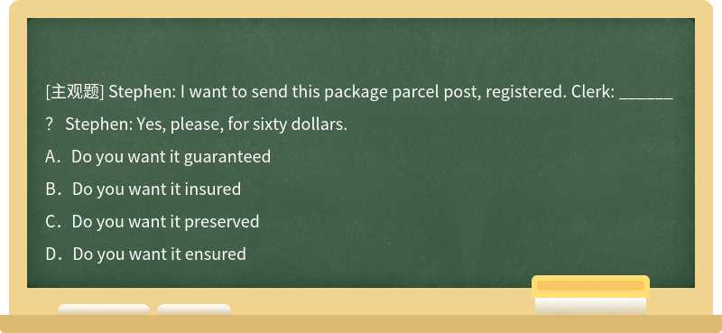 Stephen: I want to send this package parcel post, registered. Clerk: ______ ？ Stephen: Yes