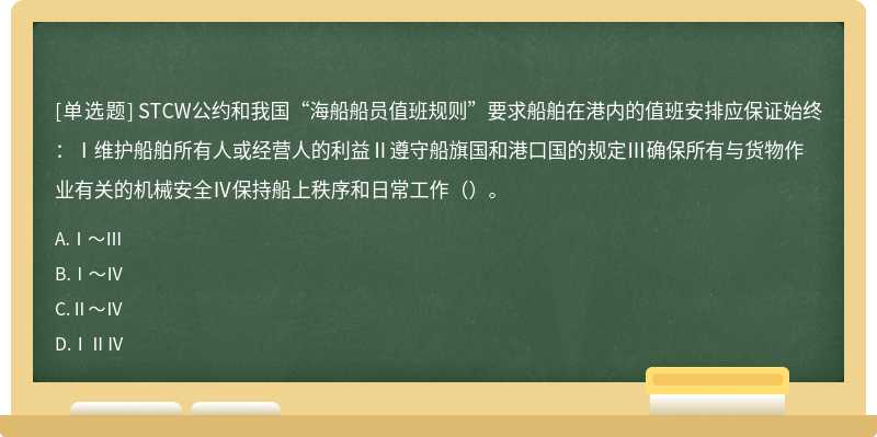 STCW公约和我国“海船船员值班规则”要求船舶在港内的值班安排应保证始终：Ⅰ维护船舶所有人或经营人的利益Ⅱ遵守船旗国和港口国的规定Ⅲ确保所有与货物作业有关的机械安全Ⅳ保持船上秩序和日常工作（）。