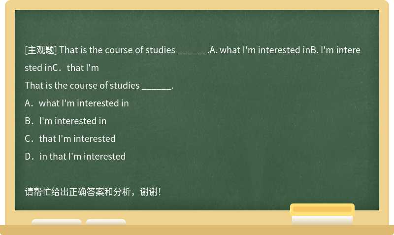 That is the course of studies ______.A．what I'm interested inB．I'm interested inC．that I'm