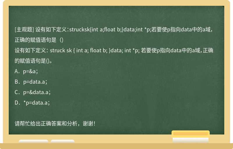 设有如下定义：strucksk{int a;float b;}data;int *p;若要使p指向data中的a域，正确的赋值语句是（)