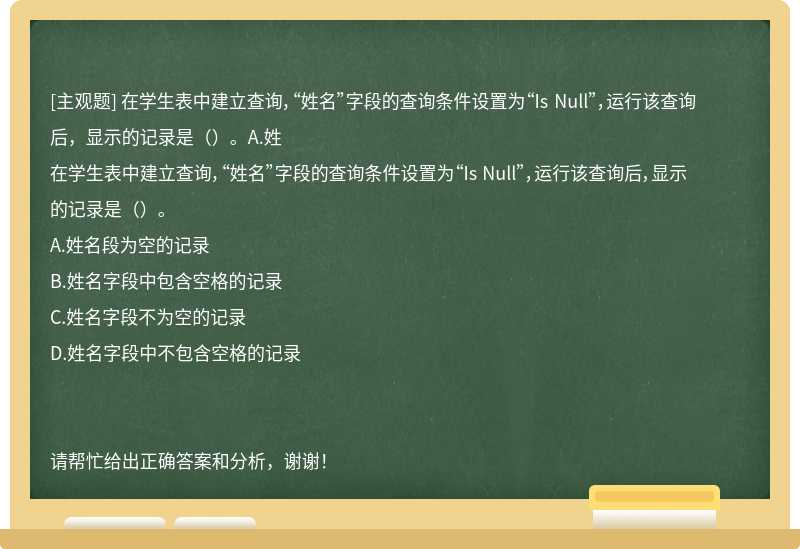 在学生表中建立查询，“姓名”字段的查询条件设置为“Is Null”，运行该查询后，显示的记录是（）。A.姓