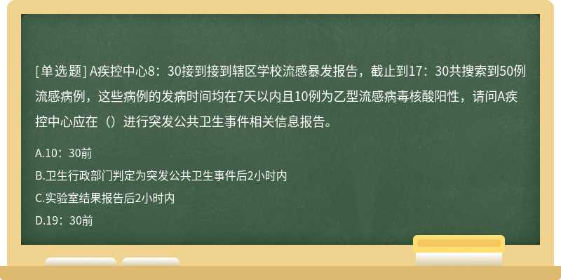 A疾控中心8：30接到接到辖区学校流感暴发报告，截止到17：30共搜索到50例流感病例，这些病例的发病时间均在7天以内且10例为乙型流感病毒核酸阳性，请问A疾控中心应在（）进行突发公共卫生事件相关信息报告。