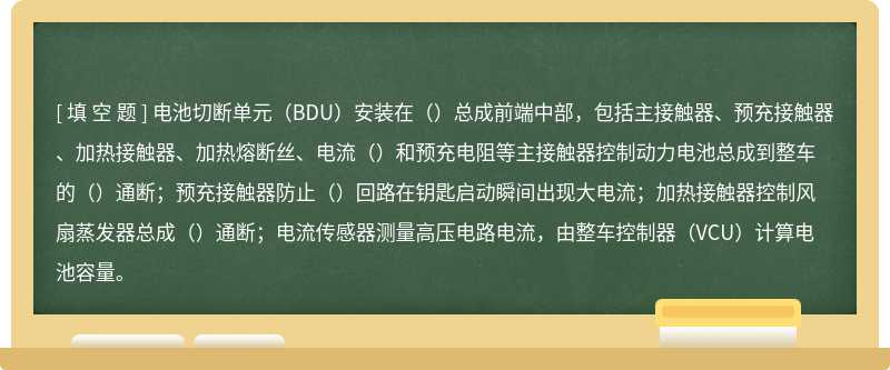 电池切断单元（BDU）安装在（）总成前端中部，包括主接触器、预充接触器、加热接触器、加热熔断丝、电流（）和预充电阻等主接触器控制动力电池总成到整车的（）通断；预充接触器防止（）回路在钥匙启动瞬间出现大电流；加热接触器控制风扇蒸发器总成（）通断；电流传感器测量高压电路电流，由整车控制器（VCU）计算电池容量。