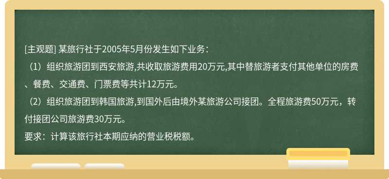 某旅行社于2005年5月份发生如下业务：（1）组织旅游团到西安旅游,共收取旅游费用20万元,其中替旅游者支付其他单位的房费、餐费、交通费、门票费等共计12万元。（2）组织旅游团到韩国旅游,到国外后由境外某旅游公司接团。全程旅游费50万元，转付接团公司旅游费30万元。要求：计算该旅行社本期应纳的营业税税额。