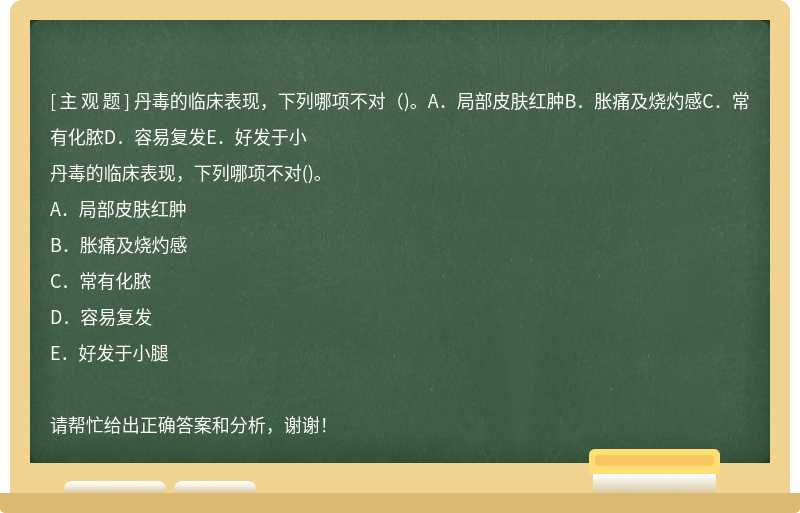 丹毒的临床表现，下列哪项不对（)。A．局部皮肤红肿B．胀痛及烧灼感C．常有化脓D．容易复发E．好发于小