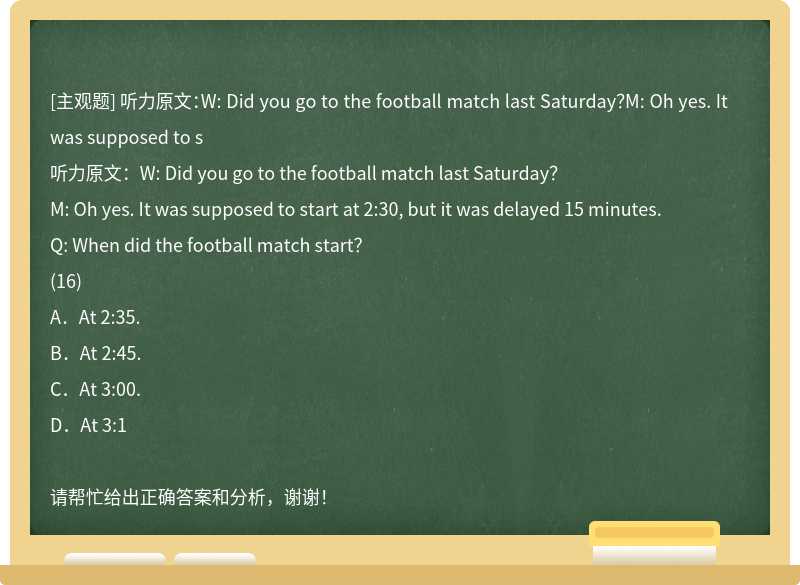 听力原文：W: Did you go to the football match last Saturday？M: Oh yes. It was supposed to s