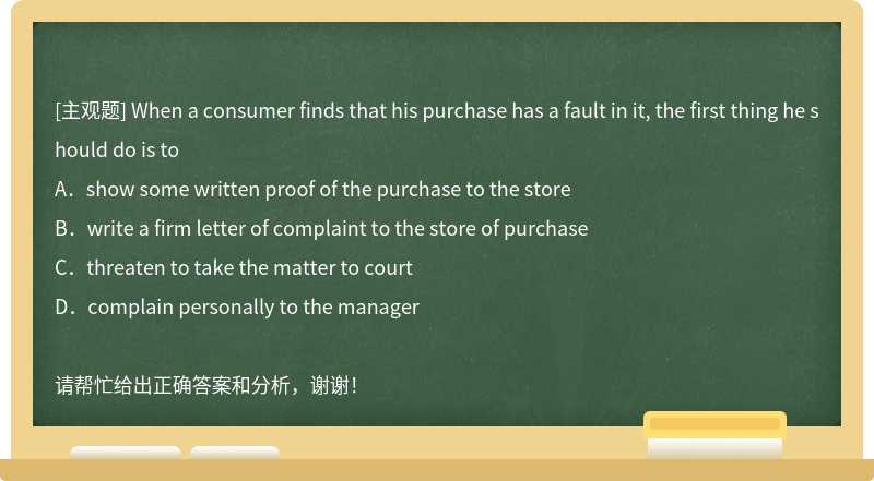 When a consumer finds that his purchase has a fault in it, the first thing he should do is