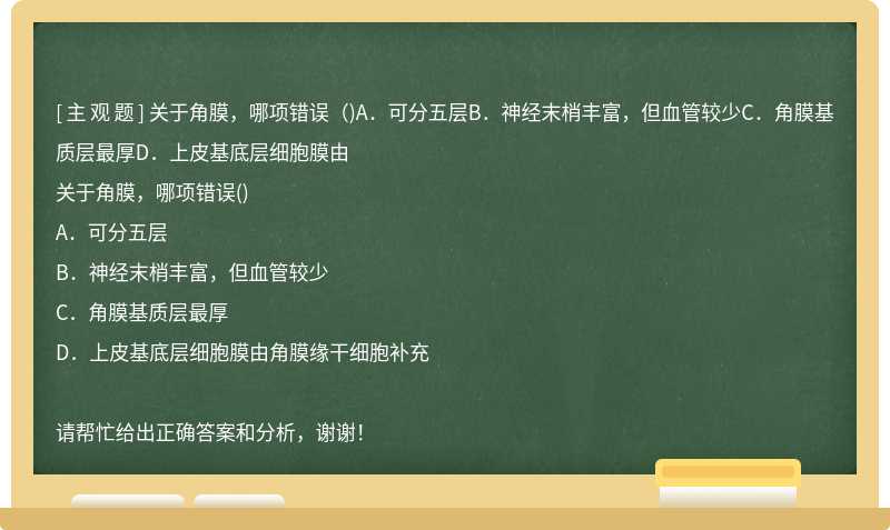 关于角膜，哪项错误（)A．可分五层B．神经末梢丰富，但血管较少C．角膜基质层最厚D．上皮基底层细胞膜由