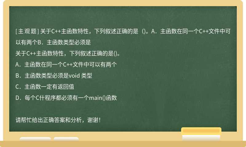 关于C++主函数特性，下列叙述正确的是（)。A．主函数在同一个C++文件中可以有两个B．主函数类型必须是