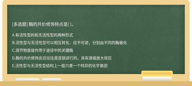 酶的共价修饰特点是（)。  A．有活性型的和无活性型的两种形式  B．活性型与无活性型可以相互转化，应不可逆，