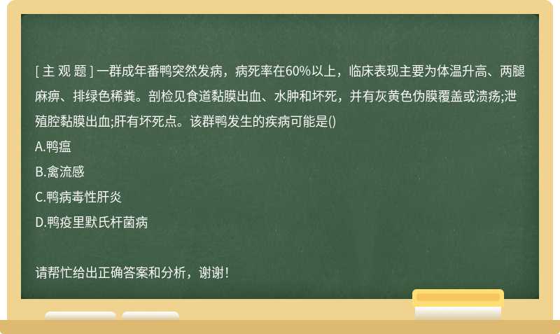 一群成年番鸭突然发病，病死率在60%以上，临床表现主要为体温升高、两腿麻痹、排绿色稀粪。剖检见食道