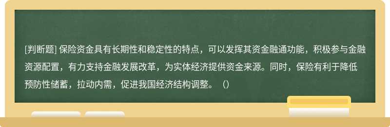 保险资金具有长期性和稳定性的特点，可以发挥其资金融通功能，积极参与金融资源配置，有力支持金融发展改革，为实体经济提供资金来源。同时，保险有利于降低预防性储蓄，拉动内需，促进我国经济结构调整。（）