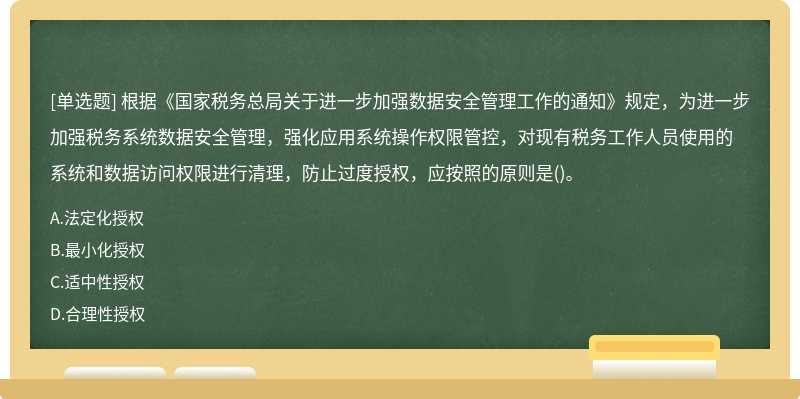 根据《国家税务总局关于进一步加强数据安全管理工作的通知》规定，为进一步加强税务系统数据安全管理，强化应用系统操作权限管控，对现有税务工作人员使用的系统和数据访问权限进行清理，防止过度授权，应按照的原则是()。