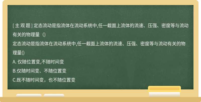 定态流动是指流体在流动系统中,任一截面上流体的流速、压强、密度等与流动有关的物理量（)