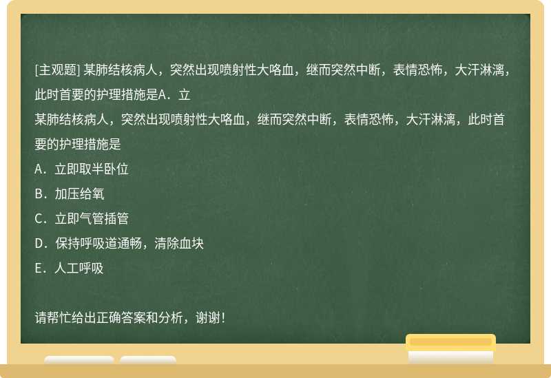 某肺结核病人，突然出现喷射性大咯血，继而突然中断，表情恐怖，大汗淋漓，此时首要的护理措施是A．立