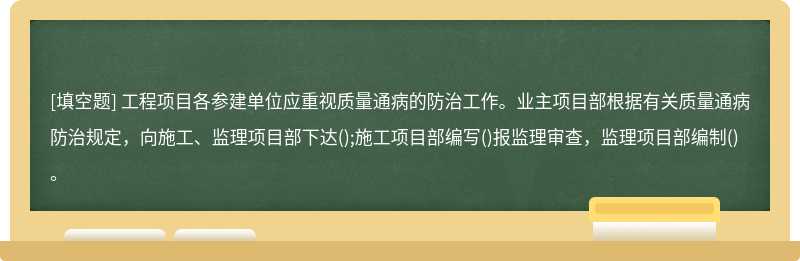 工程项目各参建单位应重视质量通病的防治工作。业主项目部根据有关质量通病防治规定，向施工、监理项目部下达();施工项目部编写()报监理审查，监理项目部编制()。