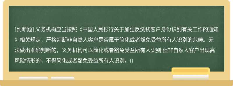 义务机构应当按照《中国人民银行关于加强反洗钱客户身份识别有关工作的通知》相关规定，严格判断非自然人客户是否属于简化或者豁免受益所有人识别的范畴。无法做出准确判断的，义务机构可以简化或者豁免受益所有人识别;但非自然人客户出现高风险情形的，不得简化或者豁免受益所有人识别。()