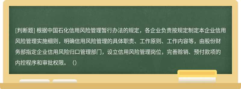 根据中国石化信用风险管理暂行办法的规定，各企业负责按规定制定本企业信用风险管理实施细则，明确信用风险管理的具体职责、工作原则、工作内容等，由股份财务部指定企业信用风险归口管理部门，设立信用风险管理岗位，完善赊销、预付款项的内控程序和审批权限。（）