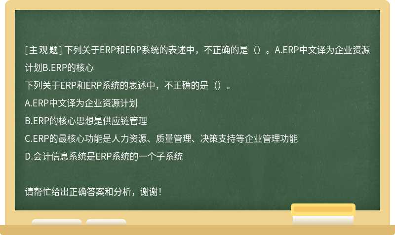 下列关于ERP和ERP系统的表述中，不正确的是（）。A.ERP中文译为企业资源计划B.ERP的核心