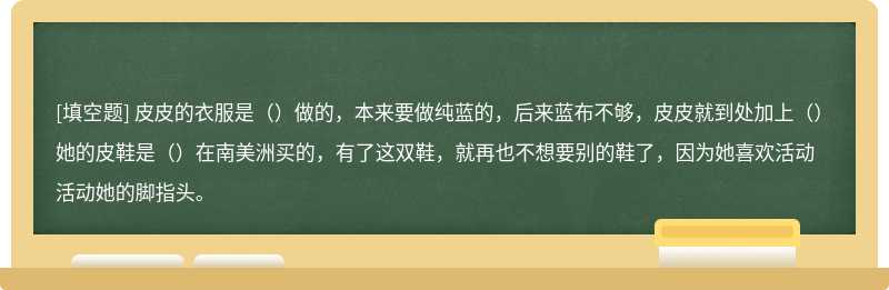 皮皮的衣服是（）做的，本来要做纯蓝的，后来蓝布不够，皮皮就到处加上（）她的皮鞋是（）在南美洲买的，有了这双鞋，就再也不想要别的鞋了，因为她喜欢活动活动她的脚指头。