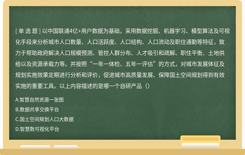 以中国联通4亿+用户数据为基础，采用数据挖掘、机器学习、模型算法及可视化手段来分析城市人口数量、人口活跃度、人口结构、人口流动及职住通勤等特征，致力于帮助政府解决人口规模预测、管控人群分布、人才吸引和疏解、职住平衡、土地供给以及资源承载力等。并按照“一年一体检、五年一评估”的方式，对城市发展体征及规划实施效果定期进行分析和评价，促进城市高质量发展、保障国土空间规划得到有效实施的重要工具。以上内容描述的是哪一个自研产品（）