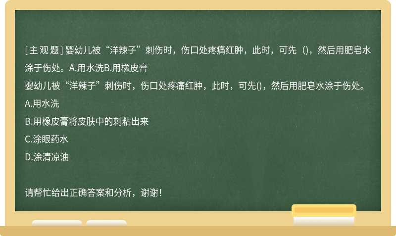 婴幼儿被“洋辣子”刺伤时，伤口处疼痛红肿，此时，可先（)，然后用肥皂水涂于伤处。A.用水洗B.用橡皮膏