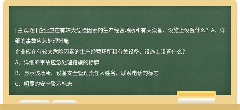 企业应在有较大危险因素的生产经营场所和有关设备、设施上设置什么？A、详细的事故应急处理措施