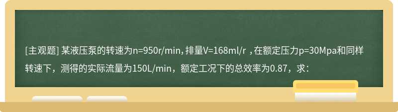 某液压泵的转速为n=950r/min，排量V=168ml/r ，在额定压力p=30Mpa和同样转速下，测得的实际流量为150L/min，额