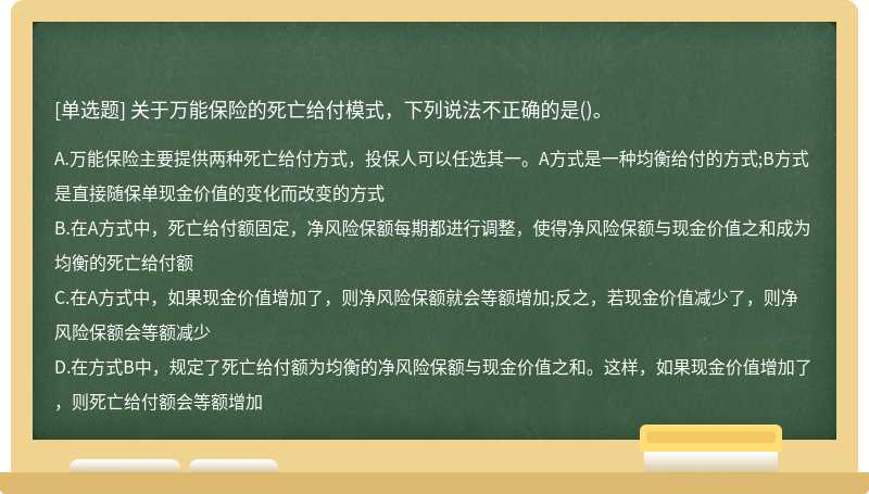 关于万能保险的死亡给付模式，下列说法不正确的是（)。A.万能保险主要提供两种死亡给付方式，投