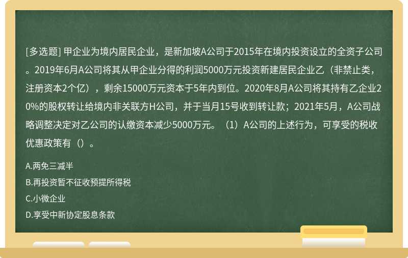 甲企业为境内居民企业，是新加坡A公司于2015年在境内投资设立的全资子公司。2019年6月A公司将其从甲企业分得的利润5000万元投资新建居民企业乙（非禁止类，注册资本2个亿），剩余15000万元资本于5年内到位。2020年8月A公司将其持有乙企业20%的股权转让给境内非关联方H公司，并于当月15号收到转让款；2021年5月，A公司战略调整决定对乙公司的认缴资本减少5000万元。（1）A公司的上述行为，可享受的税收优惠政策有（）。