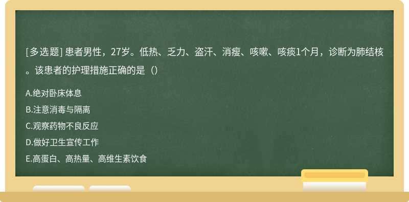 患者男性，27岁。低热、乏力、盗汗、消瘦、咳嗽、咳痰1个月，诊断为肺结核。该患者的护理措施正确的是（）