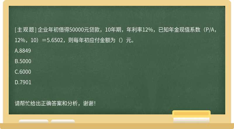 企业年初借得50000元贷款，10年期，年利率12%，已知年金现值系数（P/A，12%，10）＝5.6502，则每年初应付