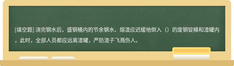 浇完钢水后，盛钢桶内的节余钢水、熔渣应迟缓地倒入（）的废钢锭模和渣罐内，此时，全部人员都应远离渣罐，严防渣子飞溅伤人。